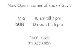 Now Open . corner of knox + travis

M-S         10 am till 7 pm
SUN        12 noon till 6 pm

4539 Travis
214.522.5900